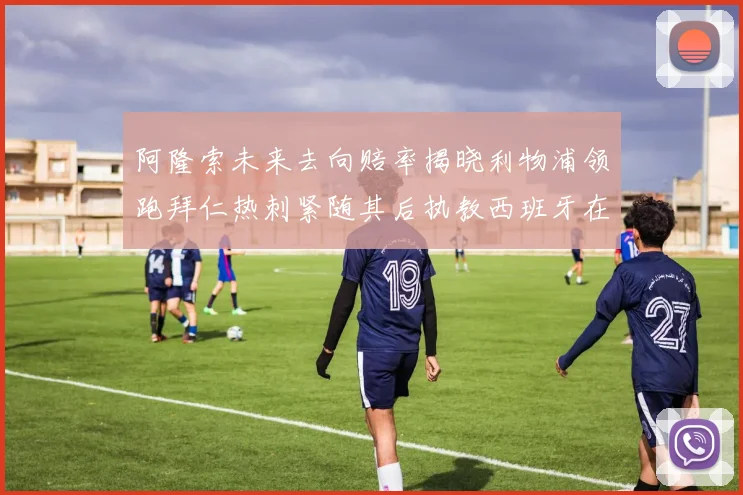 阿隆索未来去向赔率揭晓利物浦领跑拜仁热刺紧随其后执教西班牙在列