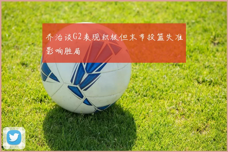 乔治谈G2表现积极但末节投篮失准影响胜局