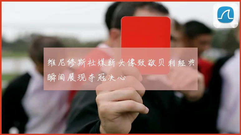 维尼修斯社媒新头像致敬贝利经典瞬间展现夺冠决心
