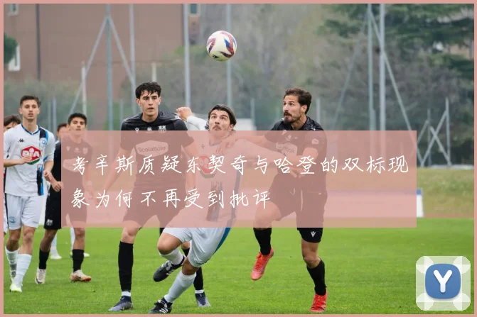 考辛斯质疑东契奇与哈登的双标现象为何不再受到批评