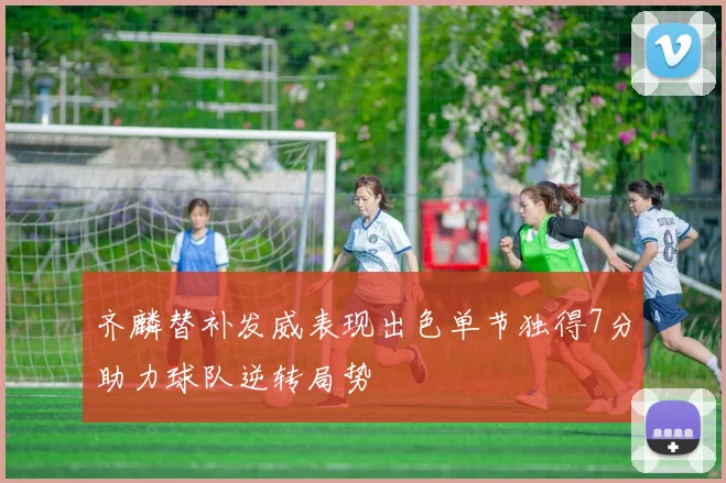 齐麟替补发威表现出色单节独得7分助力球队逆转局势