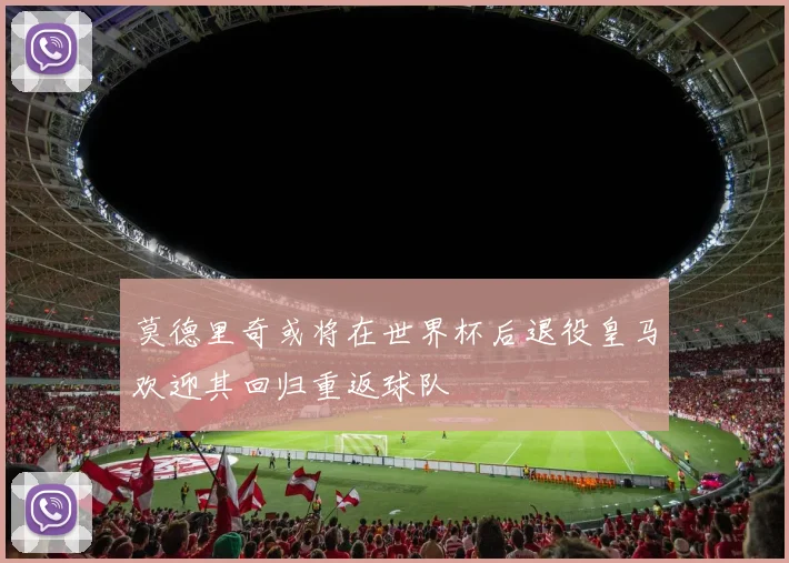 莫德里奇或将在世界杯后退役皇马欢迎其回归重返球队