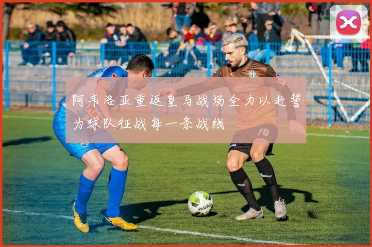 阿韦洛亚重返皇马战场全力以赴誓为球队征战每一条战线