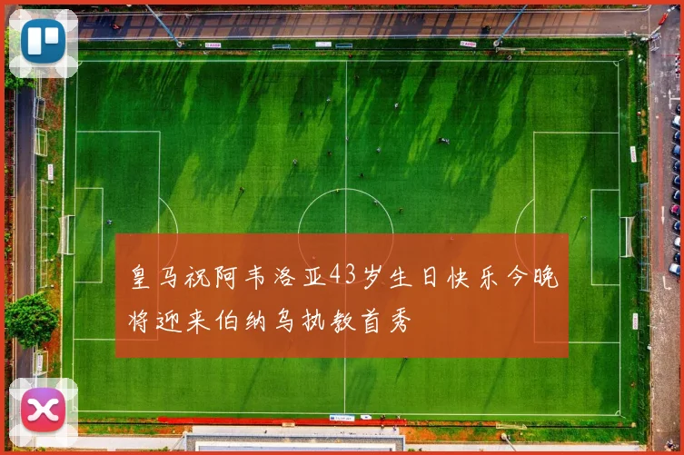 皇马祝阿韦洛亚43岁生日快乐今晚将迎来伯纳乌执教首秀