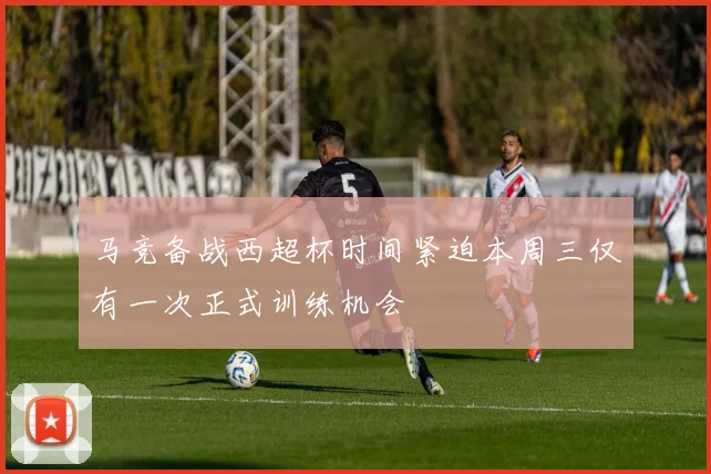 马竞备战西超杯时间紧迫本周三仅有一次正式训练机会