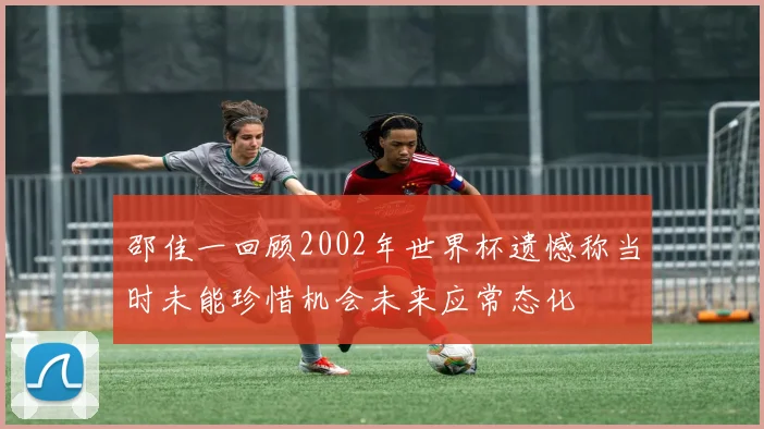 邵佳一回顾2002年世界杯遗憾称当时未能珍惜机会未来应常态化