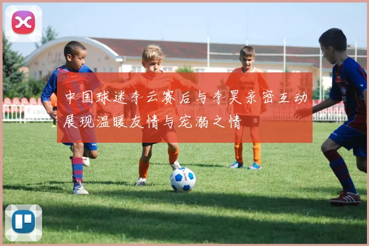 中国球迷李云赛后与李昊亲密互动展现温暖友情与宠溺之情
