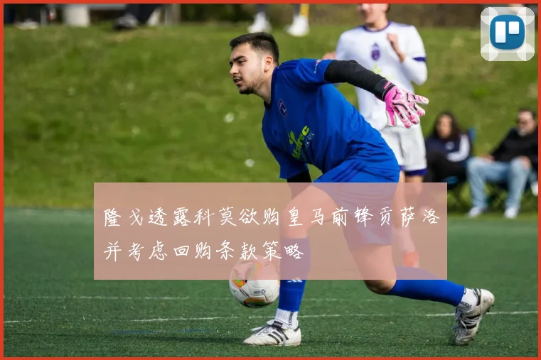 隆戈透露科莫欲购皇马前锋贡萨洛并考虑回购条款策略