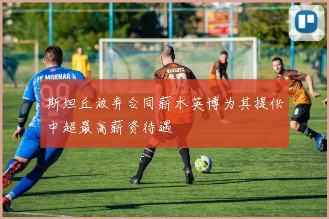 斯坦丘放弃合同薪水英博为其提供中超最高薪资待遇