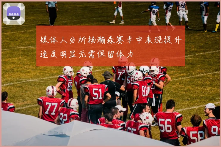 媒体人分析杨瀚森赛季中表现提升速度明显无需保留体力