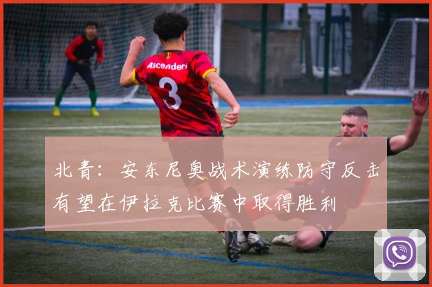 北青：安东尼奥战术演练防守反击有望在伊拉克比赛中取得胜利