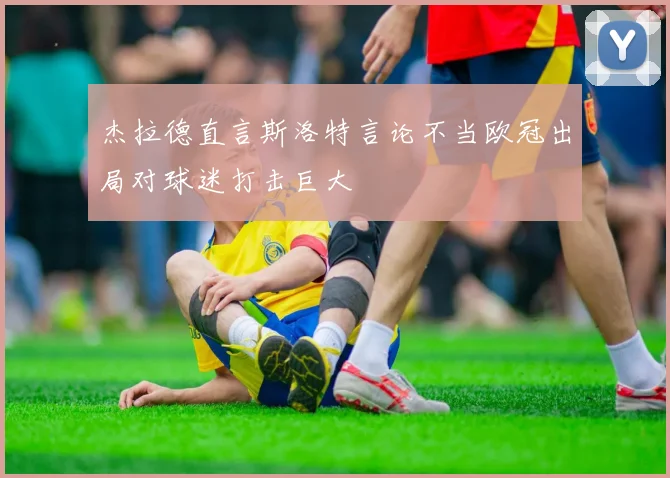 杰拉德直言斯洛特言论不当欧冠出局对球迷打击巨大